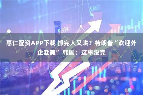 惠仁配资APP下载 抓完人又哄？特朗普“欢迎外企赴美” 韩国：这事没完