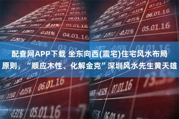 配查网APP下载 坐东向西(震宅)住宅风水布局原则，“顺应木性、化解金克”深圳风水先生黄天雄