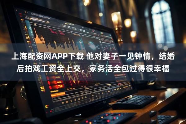 上海配资网APP下载 他对妻子一见钟情，结婚后拍戏工资全上交，家务活全包过得很幸福