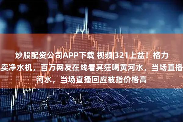 炒股配资公司APP下载 视频|321上盆！格力两名高管黄河边卖净水机，百万网友在线看其狂喝黄河水，当场直播回应被指价格高