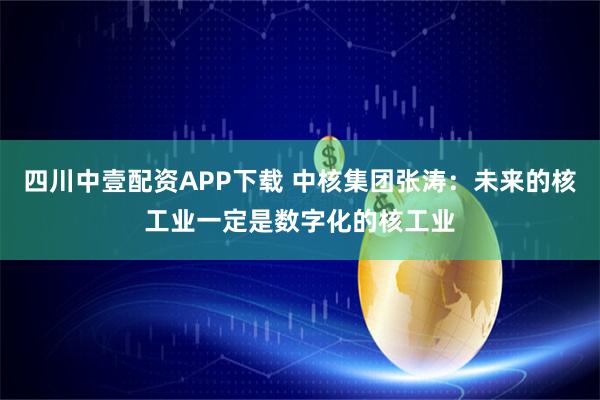 四川中壹配资APP下载 中核集团张涛：未来的核工业一定是数字化的核工业