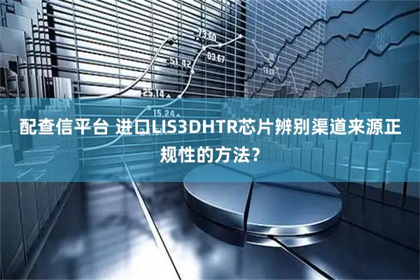 配查信平台 进口LIS3DHTR芯片辨别渠道来源正规性的方法？