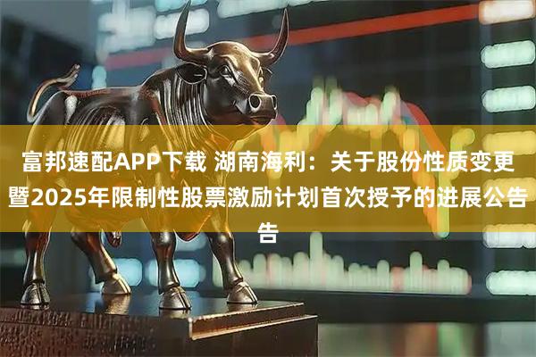 富邦速配APP下载 湖南海利：关于股份性质变更暨2025年限制性股票激励计划首次授予的进展公告