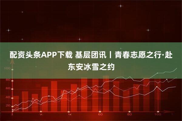 配资头条APP下载 基层团讯丨青春志愿之行·赴东安冰雪之约