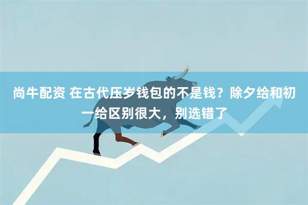 尚牛配资 在古代压岁钱包的不是钱?除夕给和初一给区别很大,别选错了