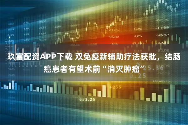 玖富配资APP下载 双免疫新辅助疗法获批，结肠癌患者有望术前“消灭肿瘤”