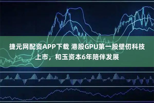 捷元网配资APP下载 港股GPU第一股壁仞科技上市，和玉资本6年陪伴发展