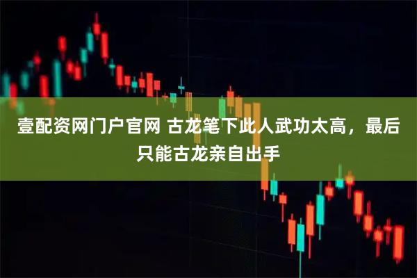 壹配资网门户官网 古龙笔下此人武功太高，最后只能古龙亲自出手