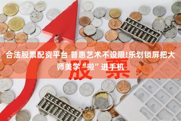 合法股票配资平台 普惠艺术不设限!乐划锁屏把大师美学“搬”进手机