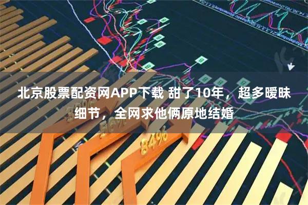 北京股票配资网APP下载 甜了10年，超多暧昧细节，全网求他俩原地结婚