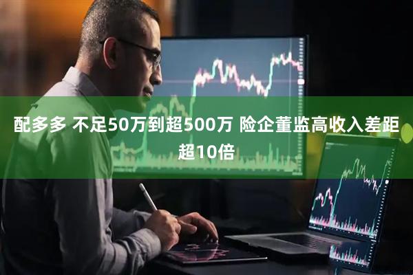 配多多 不足50万到超500万 险企董监高收入差距超10倍